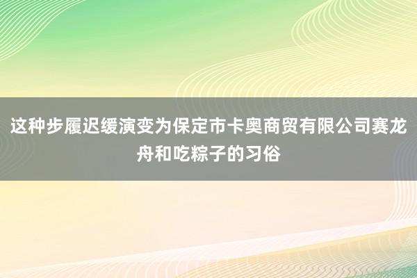 这种步履迟缓演变为保定市卡奥商贸有限公司赛龙舟和吃粽子的习俗