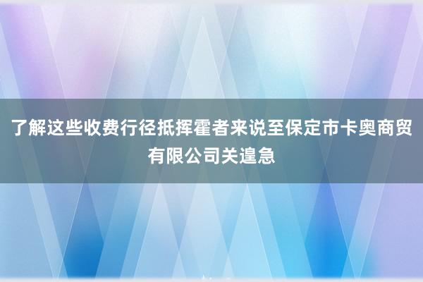 了解这些收费行径抵挥霍者来说至保定市卡奥商贸有限公司关遑急