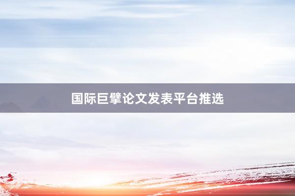 国际巨擘论文发表平台推选