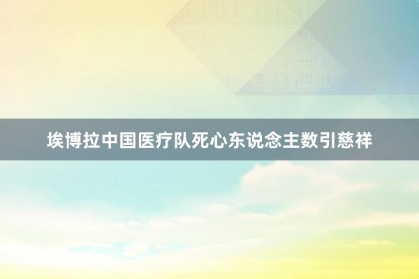 埃博拉中国医疗队死心东说念主数引慈祥